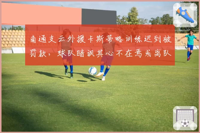 南通支云外援卡斯蒂略训练迟到被罚款，球队暗讽其心不在焉或离队