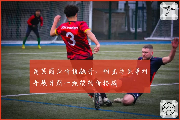 高芙商业价值飙升，耐克与竞争对手展开新一轮续约价格战