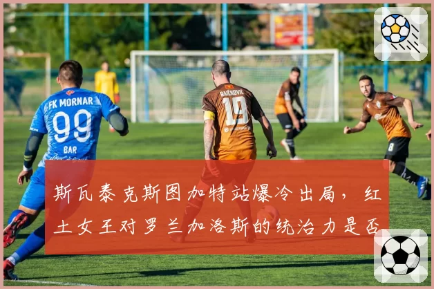 斯瓦泰克斯图加特站爆冷出局，红土女王对罗兰加洛斯的统治力是否出现松动？