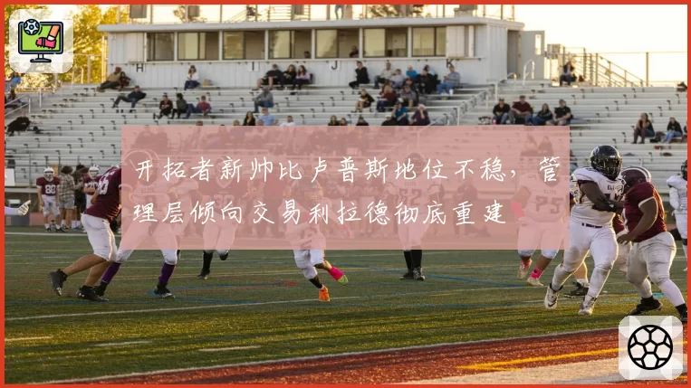 开拓者新帅比卢普斯地位不稳,管理层倾向交易利拉德彻底重建