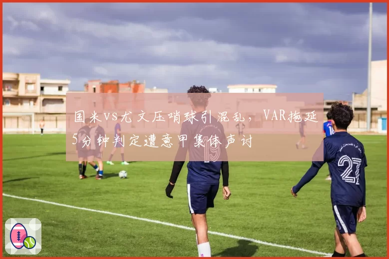 国米vs尤文压哨球引混乱,VAR拖延5分钟判定遭意甲集体声讨