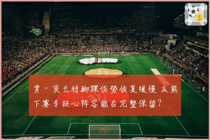 贾·莫兰特脚踝伤势恢复缓慢 灰熊下赛季核心阵容能否完整保留？