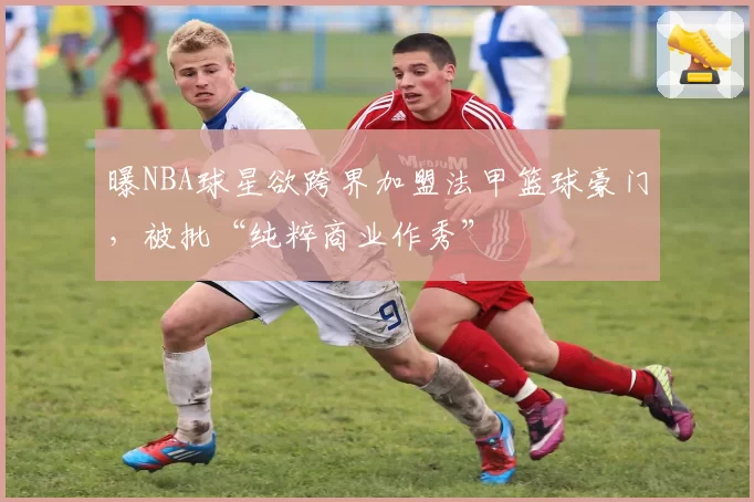 曝NBA球星欲跨界加盟法甲篮球豪门，被批“纯粹商业作秀”