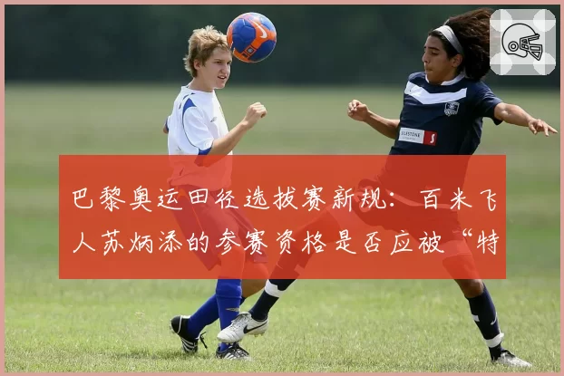 巴黎奥运田径选拔赛新规：百米飞人苏炳添的参赛资格是否应被“特殊考虑”？