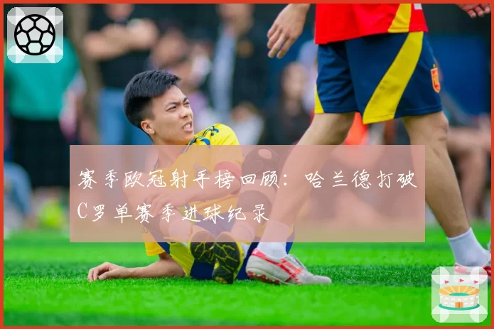 赛季欧冠射手榜回顾：哈兰德打破C罗单赛季进球纪录