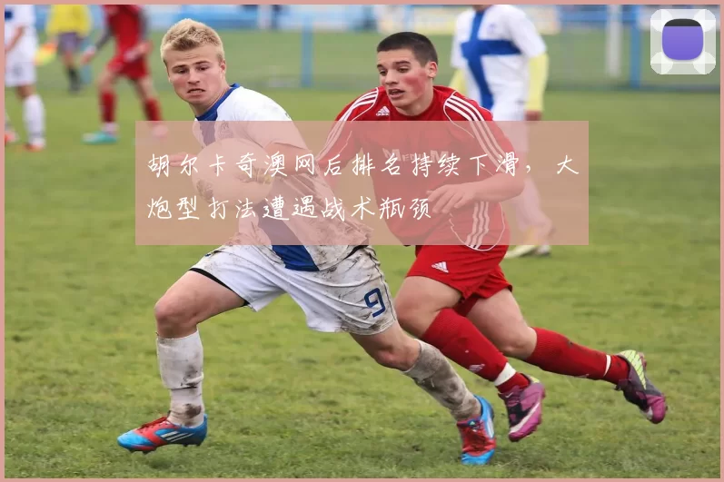 胡尔卡奇澳网后排名持续下滑,大炮型打法遭遇战术瓶颈