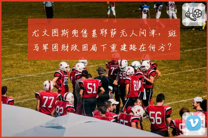 尤文图斯兜售基耶萨无人问津,斑马军团财政困局下重建路在何方?