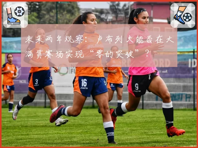 未来两年观察：卢布列夫能否在大满贯赛场实现“零的突破”？