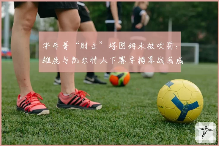 字母哥“肘击”塔图姆未被吹罚，雄鹿与凯尔特人下赛季揭幕战或成焦点