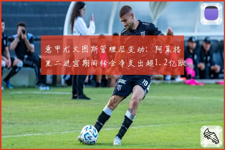 意甲尤文图斯管理层变动：阿莱格里二进宫期间转会净支出超1.2亿欧元