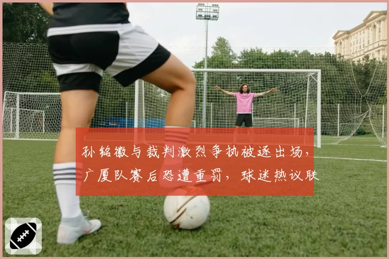 孙铭徽与裁判激烈争执被逐出场，广厦队赛后恐遭重罚，球迷热议联盟威信何存