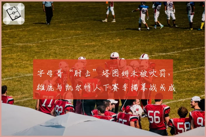 字母哥“肘击”塔图姆未被吹罚，雄鹿与凯尔特人下赛季揭幕战或成焦点