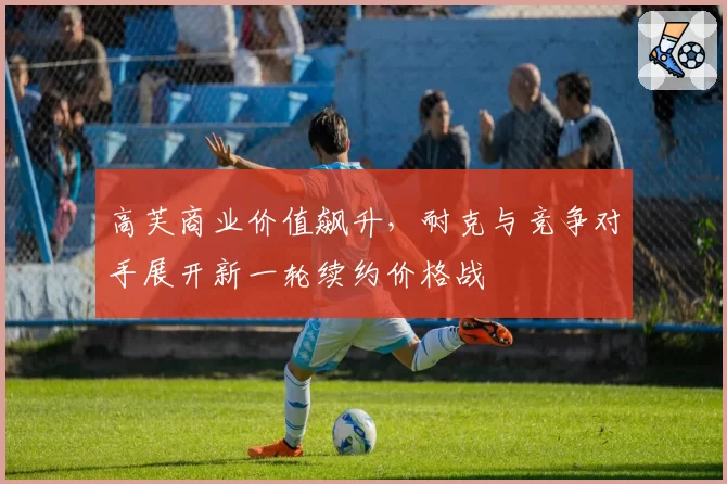 高芙商业价值飙升，耐克与竞争对手展开新一轮续约价格战