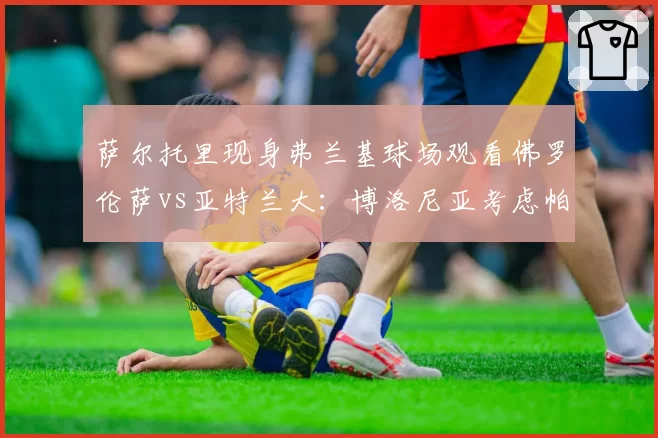 萨尔托里现身弗兰基球场观看佛罗伦萨vs亚特兰大:博洛尼亚考虑帕拉迪诺还是瓦诺利?