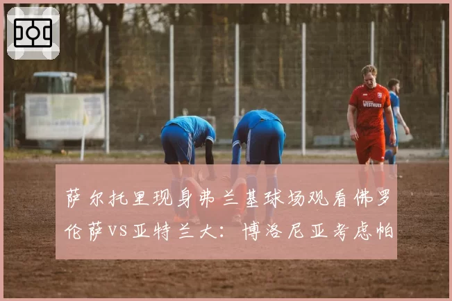 萨尔托里现身弗兰基球场观看佛罗伦萨vs亚特兰大:博洛尼亚考虑帕拉迪诺还是瓦诺利?