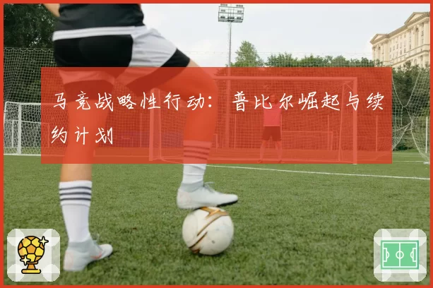 马竞战略性行动：普比尔崛起与续约计划