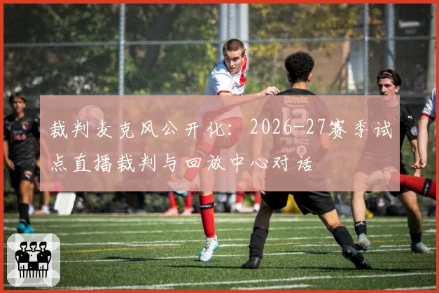 裁判麦克风公开化：2026-27赛季试点直播裁判与回放中心对话