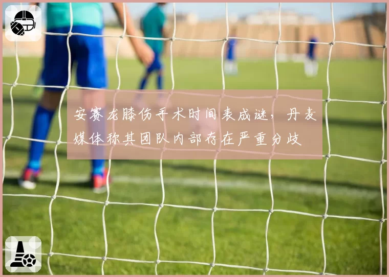安赛龙膝伤手术时间表成谜，丹麦媒体称其团队内部存在严重分歧