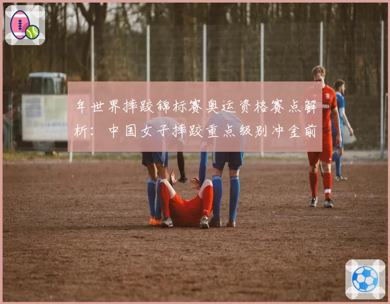 年世界摔跤锦标赛奥运资格赛点解析：中国女子摔跤重点级别冲金前景