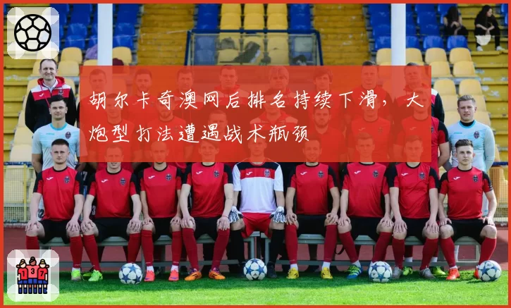 胡尔卡奇澳网后排名持续下滑,大炮型打法遭遇战术瓶颈