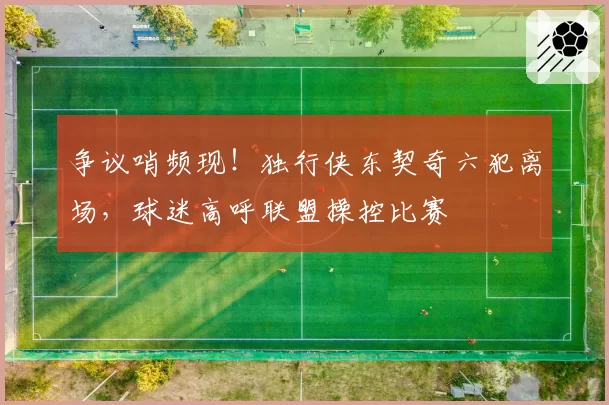 争议哨频现!独行侠东契奇六犯离场,球迷高呼联盟操控比赛