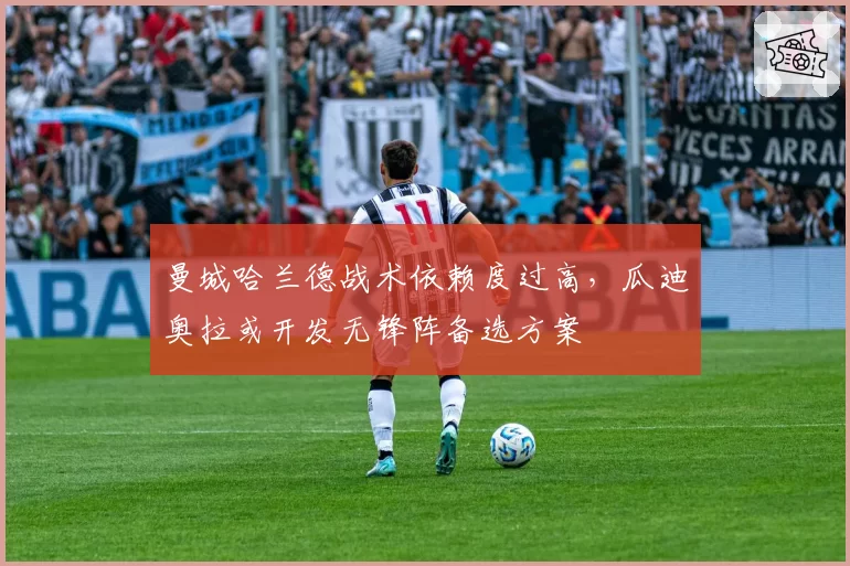 曼城哈兰德战术依赖度过高，瓜迪奥拉或开发无锋阵备选方案