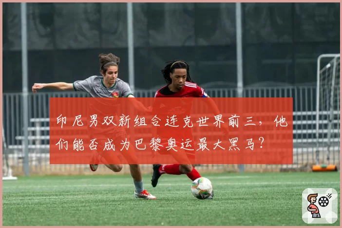 印尼男双新组合连克世界前三，他们能否成为巴黎奥运最大黑马？