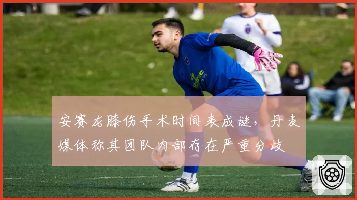 安赛龙膝伤手术时间表成谜，丹麦媒体称其团队内部存在严重分歧