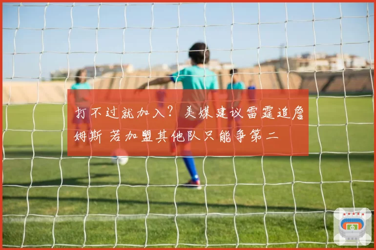打不过就加入？美媒建议雷霆追詹姆斯 若加盟其他队只能争第二