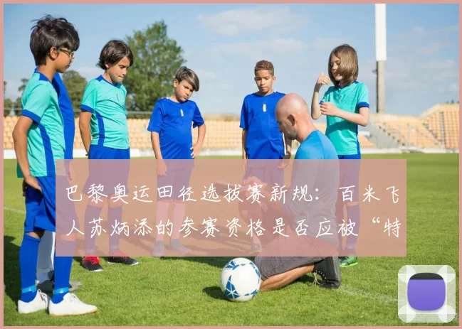 巴黎奥运田径选拔赛新规：百米飞人苏炳添的参赛资格是否应被“特殊考虑”？