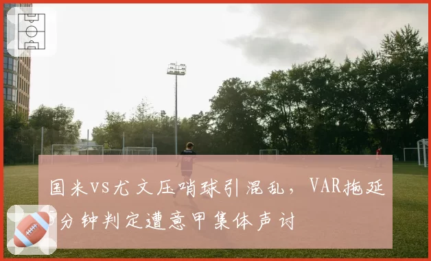 国米vs尤文压哨球引混乱,VAR拖延5分钟判定遭意甲集体声讨