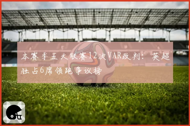 本赛季五大联赛12次VAR改判:英超独占6席领跑争议榜