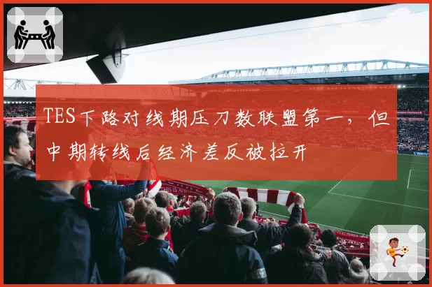 TES下路对线期压刀数联盟第一，但中期转线后经济差反被拉开