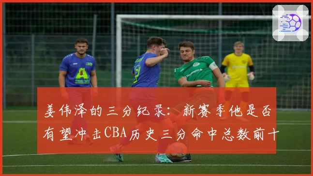 姜伟泽的三分纪录：新赛季他是否有望冲击CBA历史三分命中总数前十？