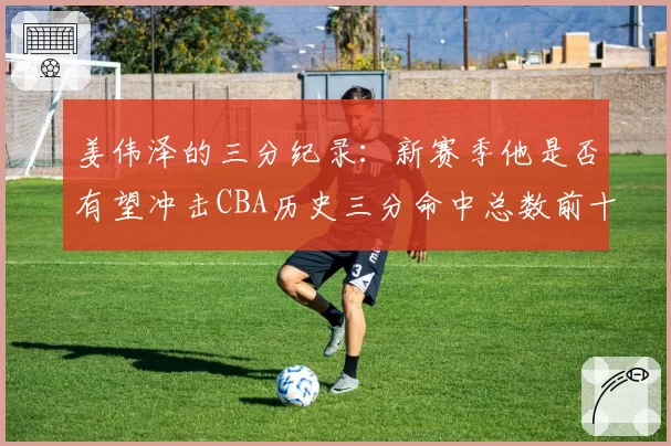 姜伟泽的三分纪录：新赛季他是否有望冲击CBA历史三分命中总数前十？