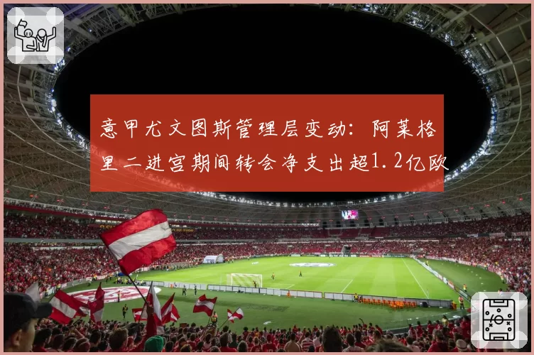 意甲尤文图斯管理层变动:阿莱格里二进宫期间转会净支出超1.2亿欧元