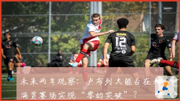 未来两年观察：卢布列夫能否在大满贯赛场实现“零的突破”？