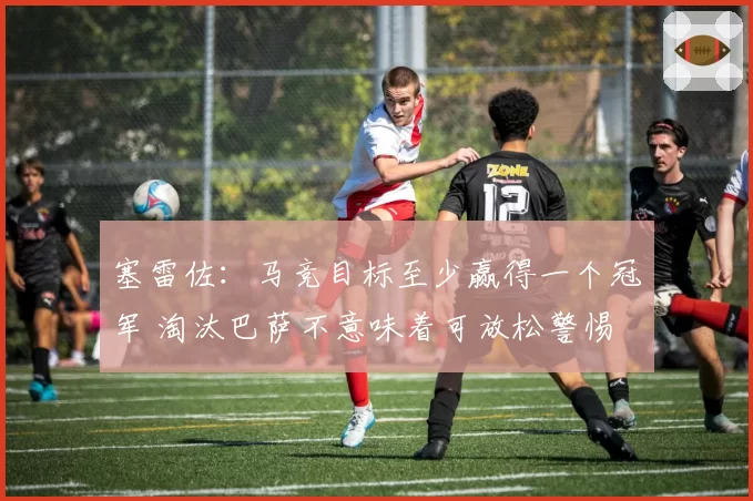 塞雷佐：马竞目标至少赢得一个冠军 淘汰巴萨不意味着可放松警惕