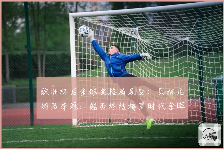 欧洲杯后金球奖格局剧变：贝林厄姆若夺冠，能否终结梅罗时代余晖