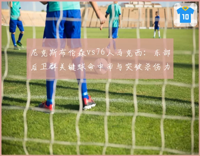 尼克斯布伦森vs76人马克西:东部后卫群关键球命中率与突破杀伤力博弈